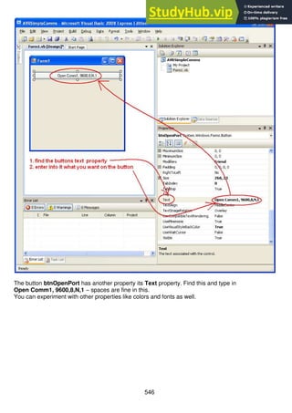 546
The button btnOpenPort has another property its Text property. Find this and type in
Open Comm1, 9600,8,N,1 – spaces are fine in this.
You can experiment with other properties like colors and fonts as well.
 