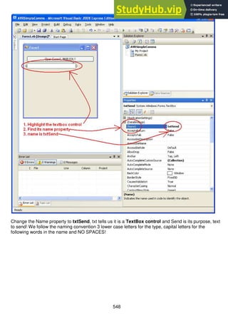 548
Change the Name property to txtSend, txt tells us it is a TextBox control and Send is its purpose, text
to send! We follow the naming convention 3 lower case letters for the type, capital letters for the
following words in the name and NO SPACES!
 