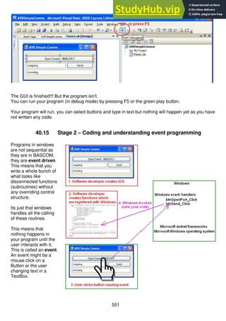 551
The GUI is finished!!! But the program isn’t.
You can run your program (in debug mode) by pressing F5 or the green play button.
Your program will run, you can select buttons and type in text but nothing will happen yet as you have
not written any code.
40.15 Stage 2 – Coding and understanding event programming
Programs in windows
are not sequential as
they are in BASCOM,
they are event driven.
This means that you
write a whole bunch of
what looks like
disconnected functions
(subroutines) without
any overriding control
structure.
Its just that windows
handles all the calling
of these routines.
This means that
nothing happens in
your program until the
user interacts with it.
This is called an event.
An event might be a
mouse click on a
Button or the user
changing text in a
TextBox.
 