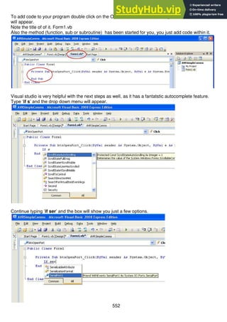 552
To add code to your program double click on the Open Port button in the designer and this new window
will appear.
Note the title of of it. Form1.vb
Also the method (function, sub or subroutine) has been started for you, you just add code within it.
Visual studio is very helpful with the next steps as well, as it has a fantatstic autocomplete feature.
Type ‘if s’ and the drop down menu will appear.
Continue typing ‘if ser’ and the box will show you just a few options.
 