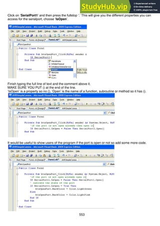 553
Click on ‘SerialPort1’ and then press the fullstop ‘.’ This will give you the different properties you can
access for the serialport, choose ‘IsOpen’.
Finish typing the full line of text and the comment above it.
MAKE SURE YOU PUT () at the end of the line.
‘IsOpen’ is a property so no (), ‘Open’ is the name of a function, subroutine or method so it has ().
It would be useful to show users of the program if the port is open or not so add some more code.
 
