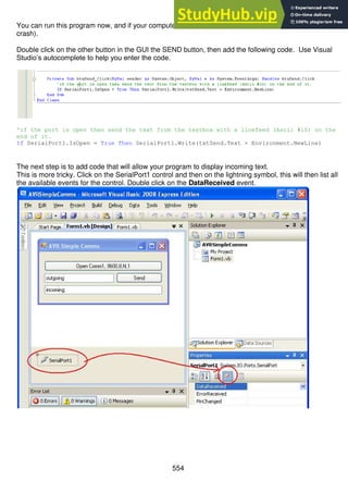 554
You can run this program now, and if your computer has a Com1 then it should work (if not, it will
crash).
Double click on the other button in the GUI the SEND button, then add the following code. Use Visual
Studio’s autocomplete to help you enter the code.
'if the port is open then send the text from the textbox with a linefeed (Ascii #10) on the
end of it.
If SerialPort1.IsOpen = True Then SerialPort1.Write(txtSend.Text + Environment.NewLine)
The next step is to add code that will allow your program to display incoming text.
This is more tricky. Click on the SerialPort1 control and then on the lightning symbol, this will then list all
the available events for the control. Double click on the DataReceived event.
 