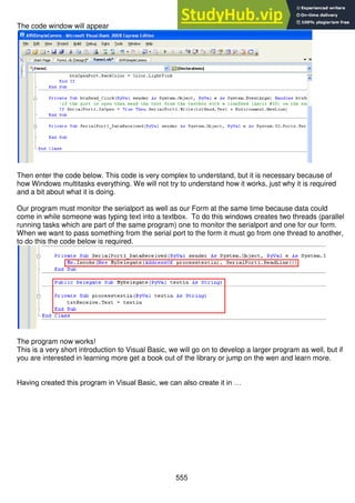 555
The code window will appear
Then enter the code below. This code is very complex to understand, but it is necessary because of
how Windows multitasks everything. We will not try to understand how it works, just why it is required
and a bit about what it is doing.
Our program must monitor the serialport as well as our Form at the same time because data could
come in while someone was typing text into a textbox. To do this windows creates two threads (parallel
running tasks which are part of the same program) one to monitor the serialport and one for our form.
When we want to pass something from the serial port to the form it must go from one thread to another,
to do this the code below is required.
The program now works!
This is a very short introduction to Visual Basic, we will go on to develop a larger program as well, but if
you are interested in learning more get a book out of the library or jump on the wen and learn more.
Having created this program in Visual Basic, we can also create it in …
 