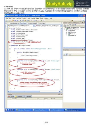 559
C# Events
As with VB when you double click on a control, you will then go to the code window and can add code to
the control. The serialport control is different, you must select events in the properties window and add
the DataReceived event.
 