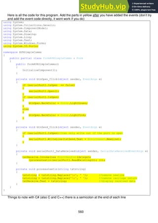 560
Here is all the code for this program. Add the parts in yellow after you have added the events (don’t try
and add the event code directly, it wont work if you do)
using System;
using System.Collections.Generic;
using System.ComponentModel;
using System.Data;
using System.Drawing;
using System.Linq;
using System.Text;
using System.Windows.Forms;
using System.IO.Ports;
namespace AVRSimpleComms
{
public partial class formAVRSimpleComms : Form
{
public formAVRSimpleComms()
{
InitializeComponent();
}
private void btnOpen_Click(object sender, EventArgs e)
{
if (serialPort1.IsOpen == false)
{
serialPort1.Open();
}
if (serialPort1.IsOpen)
{
btnOpen.BackColor = Color.LightGreen;
}
else
{
btnOpen.BackColor = Color.LightPink;
}
}
private void btnSend_Click(object sender, EventArgs e)
{
if (serialPort1.IsOpen)//can only write out if the port is open
{
serialPort1.WriteLine(txtSend.Text + Environment.NewLine);
}
}
private void serialPort1_DataReceived(object sender, SerialDataReceivedEventArgs e)
{
txtReceive.Invoke(new EventHandler(delegate
{processtextin(serialPort1.ReadExisting()); }));
}
private void processtextin(string txtstring)
{
txtstring = txtstring.Replace('n', ' '); //remove newline
txtstring = txtstring.Replace('r', ' '); //remove carriage return
txtReceive.Text = txtstring; //display received data
}
}
}
Things to note with C# (also C and C++) there is a semicolon at the end of each line
 