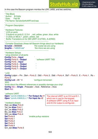 563
In this case the Bascom program monitos the LDR, LM35, and two switches.
'------------------------------------------------------------------
' Title Block
' Author: B.Collis
' Date: Feb 08
' File Name: SerialioSoftUARTver2.bas
'------------------------------------------------------------------
' Program Description:
'
' Hardware Features:
' LCD on portc
' 5 buttons on pinb.0,1,2,3,4 , red, yellow, green, blue, white
' 3 LEDs on B5,6,7 , green, yellow ,red
' Buffer Transistors on for SW UART A.5(TXD), A.4(RXD)
'------------------------------------------------------------------
' Compiler Directives (these tell Bascom things about our hardware)
$crystal = 8000000 'the crystal we are using
$regfile = "m8535.dat" 'the micro we are using
'------------------------------------------------------------------
' Hardware Setups
' setup direction of all ports
Config Porta = Input '
Config Porta.5 = Output ' software UART TXD
Config Portb = Input
Config Portb.5 = Output '
Config Portb.6 = Output '
Config Portb.7 = Output '
' LCD
Config Lcdpin = Pin , Db4 = Portc.2 , Db5 = Portc.3 , Db6 = Portc.4 , Db7 = Portc.5 , E = Portc.1 , Rs =
Portc.0
Config Lcd = 20 * 4 'configure lcd screen
'ADC
'know about the different references or possibly damage your chip!
Config Adc = Single , Prescaler = Auto , Reference = Avcc
Start Adc
' software UART
Open "comA.5:9600,8,n,1" For Output As #1
Open "comA.4:9600,8,n,1" For Input As #2
' hardware aliases
Red_sw Alias Pinb.0
Yel_sw Alias Pinb.1
Grn_sw Alias Pinb.2
Blu_sw Alias Pinb.3
Wht_sw Alias Pinb.4
Set Portb.0 'enable pullup resistors
Set Portb.1
Set Portb.2
Set Portb.3
Set Portb.4
Grn_led Alias Portb.5
The internal UART is on D.0 and D.1,
which are in use for the keypad.
A software UART using A.4 as input
and A.5 for output is configured .
 