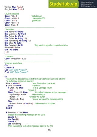 564
Yel_led Alias Portb.6
Red_led Alias Portb.7
' ADC Constants
Const Pot = 0 'getadc(pot)
Const Lm35 = 1 'getadc(lm35)
Const Ldr = 2 'getadc(ldr)
Const False = 0
Const True = 1
'---------------------------------------------------------------------------
' Variables
Dim Tempr As Word
Dim Lightlevel As Word
Dim Potval As Word
Dim Buffer As String * 20
Dim Inputstring As String * 20
Dim Char As Byte
Dim Received As Bit 'flag used to signal a complete receive
Received = False
Dim I As Word
I = 0
'-------------------------------------------------------------------------
'constants
Const Timedelay = 1000
'-----------------------------------------------------------------------
'program starts here
Cls
Cursor Off
Lcd "AVR Data Program"
Print "AVR Data Program"
Do
'reads all the data coming in to the micro's software uart into a buffer
' a buffer is a portion of memory
Char = Inkey(#2) 'see if there is a character
If Char > 0 Then 'if there is
If Char = 13 Then 'if its a Carriage return
Nop 'ignore it
Elseif Char = 10 Then 'if Linefeed (signals end of message)
Inputstring = Buffer 'copy to output
Buffer = "" 'release the buffer
Received = True 'signal we have the complete string
Else
Buffer = Buffer + Chr(char) 'add new char to buffer
End If
End If
If Received = True Then
'display the incoming message on the LCD
Locate 4 , 1
Lcd Spc(20)
Locate 4 , 1
Lcd Inputstring
'Print Inputstring 'echo the message back to the PC
 