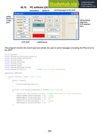 566
40.18 PC software (C#) to communicate with the AVR
This program monitrs the Comm port and allows the user to send messages (including the PCs time) to
the AVR.
using System;
using System.Collections.Generic;
using System.ComponentModel;
using System.Data;
using System.Drawing;
using System.Linq;
using System.Text;
using System.Windows.Forms;
using System.IO.Ports; //added this to use serialport
namespace AVRComms
{
public partial class Form1 : Form
{
public Form1()
{
InitializeComponent();
}
private void Form1_Load(object sender, EventArgs e)
{
//here are the default values, 0 means the first in the collection
cmbPortName.SelectedIndex = 0; //com1
cmbBaudRate.SelectedIndex = 5; //9600
cmbDataBits.SelectedIndex = 1; //8
cmbParity.SelectedIndex = 0; //none
cmbStopBits.SelectedIndex = 0; //1
}
 