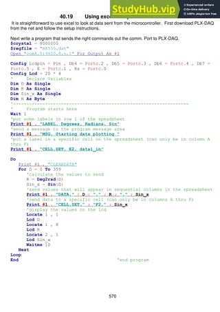 570
40.19 Using excel to capture serial data
It is straightforward to use excel to look at data sent from the microcontroller. First download PLX-DAQ
from the net and follow the setup instructions.
Next write a program that sends the right commands out the comm. Port to PLX-DAQ.
$crystal = 8000000
$regfile = "m8535.dat"
Open "comA.5:9600,8,n,1" For Output As #1
Config Lcdpin = Pin , Db4 = Portc.2 , Db5 = Portc.3 , Db6 = Portc.4 , Db7 =
Portc.5 , E = Portc.1 , Rs = Portc.0
Config Lcd = 20 * 4
' Declare Variables
Dim D As Single
Dim R As Single
Dim Sin_x As Single
Dim H As Byte
'------------------------------------------------------------------
' Program starts here
Wait 1
'put some labels in row 1 of the speadsheet
Print #1 , "LABEL, Degrees, Radians, Sin"
'send a message to the program message area
Print #1 , "MSG, Starting data plotting "
'put a label in a specific cell on the spreadsheet (can only be in column A
thru F)
Print #1 , "CELL,SET, E2, data1_in"
Do
Print #1 , "CLEARDATA"
For D = 0 To 359
'calculate the values to send
R = Deg2rad(D)
Sin_x = Sin(D)
'send values that will appear in sequential columns in the spreadsheet
Print #1 , "DATA," ; D ; "," ; R ; "," ; Sin_x
'send data to a specific cell (can only be in columns A thru F)
Print #1 , "CELL,SET," ; "F2," ; Sin_x
'display the values on the lcd
Locate 1 , 1
Lcd D
Locate 1 , 8
Lcd R
Locate 2 , 1
Lcd Sin_x
Waitms 10
Next
Loop
End 'end program
 