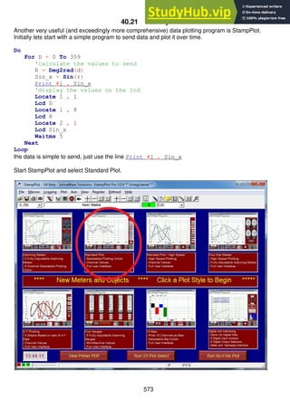 573
40.21 StampPlot
Another very useful (and exceedingly more comprehensive) data plotting program is StampPlot.
Initially lets start with a simple program to send data and plot it over time.
Do
For D = 0 To 359
'calculate the values to send
R = Deg2rad(d)
Sin_x = Sin(r)
Print #1 , Sin_x
'display the values on the lcd
Locate 1 , 1
Lcd D
Locate 1 , 8
Lcd R
Locate 2 , 1
Lcd Sin_x
Waitms 5
Next
Loop
the data is simple to send, just use the line Print #1 , Sin_x
Start StampPlot and select Standard Plot.
 