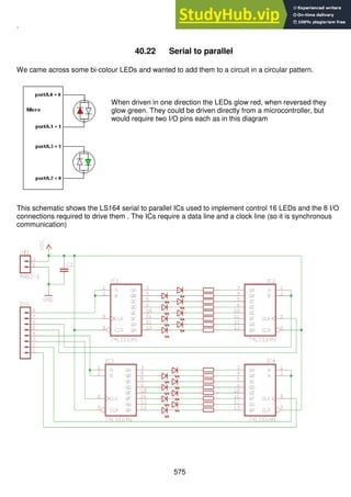 575
.
40.22 Serial to parallel
We came across some bi-colour LEDs and wanted to add them to a circuit in a circular pattern.
When driven in one direction the LEDs glow red, when reversed they
glow green. They could be driven directly from a microcontroller, but
would require two I/O pins each as in this diagram
This schematic shows the LS164 serial to parallel ICs used to implement control 16 LEDs and the 8 I/O
connections required to drive them . The ICs require a data line and a clock line (so it is synchronous
communication)
 