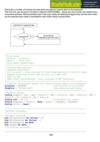 584
There are a number of choices we have when we want to receive data fro the keyboard.
The first is to use the built in function in Bascom GETATKBD(). Along with this function we need to do a
conversion process. Microcontrollers don’t use scan codes for letters(and digits) they use the ascii code
so the received scan code is translated to ascii code using a lookup table.
'------------------------------------------------------------------
'Title Block
' Author: B.Collis
' Date: July 2010
' File Name: ps2kbV1.bas
'------------------------------------------------------------------
' Program Description:
' Hardware Features:
' LCD on portc - note the use of 4 bit mode and only 2 control lines
' keypad connected as per R4R circuit on 1 ADC line
' lm35 on adc
' AREF PIN32 disconnected - uses internal 2.56V reference
'------------------------------------------------------------------
' Compiler Directives (these tell Bascom things about our hardware)
$crystal = 8000000 'the crystal we are using
$regfile = "m32def.dat" 'the micro we are using
'------------------------------------------------------------------
'Hardware Setups
Config Lcdpin = Pin , Db4 = Portc.4 , Db5 = Portc.5 , Db6 = Portc.6 , Db7 =
Portc.7 , E = Portc.3 , Rs = Portc.2
Config Lcd = 20 * 4 'configure lcd screen
Config Keyboard = Pind.6 , Data = Pind.7 , Keydata = Keydata
Config Portd = Input
'-----------------------------------------------------------------
'Declare Constants
'------------------------------------------------------------------
'Declare Variables
Dim Kb_textstring As String * 20
Dim Kb_character As String * 1
Dim Kb_bytevalue As Byte
Dim Length As Byte
'Initialise Variables
'------------------------------------------------------------------
keyboard>0? Y
N
poll/check for keyboard data
do something
depending upon the value
 