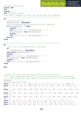 585
'Program starts here
Cursor Off
Cls
Locate 1 , 1
Lcd "keyboard reader"
'here are 2 examples of what you can do with the keyboard
'--------------------------------------------------------
Do
'read the keyboard
Kb_bytevalue = Getatkbd()
'if a recognised key is pressed then do something
If Kb_bytevalue > 0 Then
Locate 2 , 1
Lcd "byte value=" ; Kb_bytevalue ; " "
Kb_character = Chr(kb_bytevalue)
Locate 3 , 1
Lcd "ascii char=" ; Kb_character ; " "
End If
Loop
'--------------------------------------------------------
Do
'wait until a recognised key is pressed
Do
Kb_bytevalue = Getatkbd()
Loop Until Kb_bytevalue <> 0
Locate 2 , 1
Lcd "byte value=" ; Kb_bytevalue ; " "
Kb_character = Chr(kb_bytevalue)
Locate 3 , 1
Lcd "ascii char=" ; Kb_character ; " "
Loop
End
'convert the data from the keyboard to an ascii character
'only ascii characters are here if you want other data to be recognised
' then change the table specific key below from a 0 to another number
Keydata:
'normal keys lower case
Data 0 , 0 , 0 , 0 , 0 , 200 , 0 , 0 , 0 , 0 , 0 , 0 , 0 , 0 , &H5E , 0
Data 0 , 0 , 0 , 0 , 0 , 113 , 49 , 0 , 0 , 0 , 122 , 115 , 97 , 119 , 50 ,
0
Data 0 , 99 , 120 , 100 , 101 , 52 , 51 , 0 , 0 , 32 , 118 , 102 , 116 , 114
, 53 , 0
Data 0 , 110 , 98 , 104 , 103 , 121 , 54 , 7 , 8 , 44 , 109 , 106 , 117 , 55
, 56 , 0
Data 0 , 44 , 107 , 105 , 111 , 48 , 57 , 0 , 0 , 46 , 45 , 108 , 48 , 112 ,
43 , 0
Data 0 , 0 , 0 , 0 , 0 , 92 , 0 , 0 , 0 , 0 , 13 , 0 , 0 , 92 , 0 , 0
Data 0 , 60 , 0 , 0 , 0 , 0 , 8 , 0 , 0 , 49 , 0 , 52 , 55 , 0 , 0 , 0
Data 48 , 44 , 50 , 53 , 54 , 56 , 0 , 0 , 0 , 43 , 51 , 45 , 42 , 57 , 0 ,
0
 
