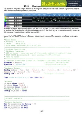 587
40.24 Keyboard as asynchronous data
For a one-off project a simple method of dealing with a keyboard is to treat it as an asynchronous serial
data connection and to ignore the clock line.
The logic analyser was used to monitor the two input signals, clock and data, however it was also used
to analyse the data signal and it did this independently of the clock signal (or asynchronously). It can do
this because the data bits are all the same width.
Using the ‘soft’ UART features in Bascom we can open a channel for receiving serial data on any pin.
'------------------------------------------------------------------
'Title Block
' Author: B.Collis
' Date: July 2010
' File Name: ps2kb-serialtrial-V1.bas
'------------------------------------------------------------------
' Program Description:
' Hardware Features:
' LCD on portc - note the use of 4 bit mode and only 2 control lines
' AREF PIN32 disconnected - uses internal 2.56V reference
' make kb clock
'------------------------------------------------------------------
' Compiler Directives (these tell Bascom things about our hardware)
$crystal = 8000000 'the crystal we are using
$regfile = "m32def.dat" 'the micro we are using
'------------------------------------------------------------------
'Hardware Setups
Config Lcdpin = Pin , Db4 = Portc.4 , Db5 = Portc.5 , Db6 = Portc.6 , Db7 =
Portc.7 , E = Portc.3 , Rs = Portc.2
Config Lcd = 20 * 4 'configure lcd screen
Open "comd.3:12000,8,o,1" For Input As #1
'aliases
Kd_data Alias Pind.7
Kb_clock Alias Pind.6
Kb_control Alias Portd.6
'Config Kb_data = Input
Config Kb_clock = Input
'-----------------------------------------------------------------
'Declare Constants
'-----------------------------------------------------------------
'Declare Variables
Dim Kb_textstring As String * 20
Dim Kb_character As Byte
Dim Kb_bytevalue As Byte
 