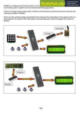 593
434MHz is a frequency that can be used in many countries for free (unlicensed) radio transmission and
is commonly used in systems such as remote controlled garage doors.
There are a large range of transmitters, receivers and tranceivers (a device which both transmits and
receives) available in 434Mhz.
There are also simple encoder and decoder ICs to help with the modualation of the signals. Here is a
block diagram of a student (PB) radio system that was designed to send messages from loation to
another.
Encoder
Transmitter
Decoder
Receiver
 