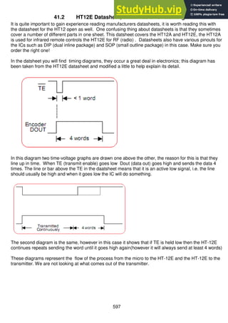 597
41.2 HT12E Datasheet, transmission and timing
It is quite important to gain experience reading manufacturers datasheets, it is worth reading this with
the datasheet for the HT12 open as well. One confusing thing about datasheets is that they sometimes
cover a number of different parts in one sheet. This datsheet covers the HT12A and HT12E, the HT12A
is used for infrared remote controls the HT12E for RF (radio) . Datasheets also have various pinouts for
the ICs such as DIP (dual inline package) and SOP (small outline package) in this case. Make sure you
order the right one!
In the datsheet you will find timing diagrams, they occur a great deal in electronics; this diagram has
been taken from the HT12E datasheet and modified a little to help explain its detail.
In this diagram two time-voltage graphs are drawn one above the other, the reason for this is that they
line up in time. When TE (transmit enable) goes low Dout (data out) goes high and sends the data 4
times. The line or bar above the TE in the daatsheet means that it is an active low signal, i.e. the line
should usually be high and when it goes low the IC will do something.
The second diagram is the same, however in this case it shows that if TE is held low then the HT-12E
continues repeats sending the word until it goes high again(however it will always send at least 4 words)
These diagrams represent the flow of the process from the micro to the HT-12E and the HT-12E to the
transmitter. We are not looking at what comes out of the transmitter.
 