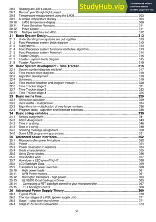 vi
20.6 Reading an LDR’s values.......................................................................................................... 298
20.7 Marcus’ year10 night light project.............................................................................................. 300
20.8 Temperature measurement using the LM35.............................................................................. 303
20.9 A simple temperature display.................................................................................................... 304
20.10 LM35 temperature display..................................................................................................... 308
20.11 Force Sensitive Resistors...................................................................................................... 311
20.12 Piezo sensor ......................................................................................................................... 311
20.13 Multiple switches and ADC.................................................................................................... 312
21 Basic System Design.......................................................................................................313
21.1 Understanding how systems are put together ........................................................................... 313
21.2 Food Processor system block diagram ..................................................................................... 313
21.3 Subsystems .............................................................................................................................. 313
21.4 Food Processor system functional attributes- algorithm ............................................................ 313
21.5 Food Processor system flowchart ............................................................................................. 314
21.6 Toaster Design.......................................................................................................................... 315
21.7 Toaster - system block diagram ................................................................................................ 315
21.8 Toaster Algortihm...................................................................................................................... 315
22 Basic System development - Time Tracker...................................................................316
22.1 System context diagram and brief............................................................................................. 317
22.2 Time tracker block diagram....................................................................................................... 318
22.3 Algorithm development ............................................................................................................. 319
22.4 Schematic................................................................................................................................. 319
22.5 Time tracker flowchart and program version 1........................................................................... 320
22.6 Time Tracker stage 2 ................................................................................................................ 321
22.7 Time Tracker stage 3 ................................................................................................................ 323
22.8 Time Tracker stage 4 ................................................................................................................ 325
23 Basic maths time .............................................................................................................329
23.1 Ohms law calculator.................................................................................................................. 329
23.2 more maths - multiplication ....................................................................................................... 334
23.3 Algorithms for multiplication of very large numbers ................................................................... 336
23.4 Program ideas - algorithm and flowchart exercises ................................................................... 338
24 Basic string variables......................................................................................................339
24.1 Strings assignment ................................................................................................................... 341
24.2 ASCII Assignment..................................................................................................................... 343
24.3 Time in a string ......................................................................................................................... 346
24.4 Date in a string.......................................................................................................................... 348
24.5 Scrolling message assignment.................................................................................................. 350
24.6 Some LCD programming exercises........................................................................................... 351
25 Advanced power interfaces ............................................................................................352
25.1 Microcontroller power limitations ............................................................................................... 352
25.2 Power ....................................................................................................................................... 354
25.3 Power dissipation in resistors.................................................................................................... 354
25.4 Diode characteristics................................................................................................................. 355
25.5 Using Zener diodes................................................................................................................... 356
25.6 How diodes work....................................................................................................................... 357
25.7 How does a LED give off light? ................................................................................................. 358
25.8 LCD Backlight Data................................................................................................................... 359
25.9 Transistors as power switches .................................................................................................. 360
25.10 High power loads .................................................................................................................. 361
25.11 AVR Power matters............................................................................................................... 361
25.12 Darlington transistors - high power........................................................................................ 363
25.13 ULN2803 Octal Darlington Driver .......................................................................................... 365
25.14 Connecting a FET backlight control to your microcontroller.................................................. 367
25.15 FET backlight control ........................................................................................................... 368
26 Advanced Power Supply Theory ....................................................................................369
26.1 Typical PSUs ............................................................................................................................ 370
26.2 The four stages of a PSU (power supply unit) ........................................................................... 371
26.3 Stage 1: step down transformer ................................................................................................ 371
26.4 Stage 2: AC to DC Conversion.................................................................................................. 373
 