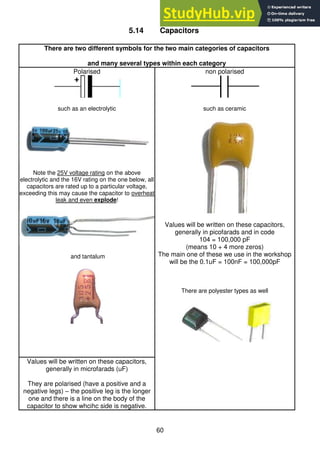 60
5.14 Capacitors
There are two different symbols for the two main categories of capacitors
and many several types within each category
Polarised
such as an electrolytic
Note the 25V voltage rating on the above
electrolytic and the 16V rating on the one below, all
capacitors are rated up to a particular voltage,
exceeding this may cause the capacitor to overheat
leak and even explode!
and tantalum
non polarised
such as ceramic
Values will be written on these capacitors,
generally in picofarads and in code
104 = 100,000 pF
(means 10 + 4 more zeros)
The main one of these we use in the workshop
will be the 0.1uF = 100nF = 100,000pF
There are polyester types as well
Values will be written on these capacitors,
generally in microfarads (uF)
They are polarised (have a positive and a
negative legs) – the positive leg is the longer
one and there is a line on the body of the
capacitor to show whcihc side is negative.
 