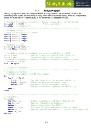 602
41.4 HT12E Program
Writing a program to send data usingthe HT12E is straight forward because the IC hides all the
complexity from us and we don’t have to worry about what it is actually doing. Here is a program that
sends the numbers 0 to15 continuously to the transmitter, at 2 second intervals.
' Compiler Directives (these tell Bascom things about our hardware)
$crystal = 8000000 ' internal clock
$regfile = "m16def.dat"
'------------------------------------------------------------------
' Hardware Setups
' setup direction of all ports
Config Porta = Output
Config Portb = Output
Config Portc = Output
Config Portd = Output
' Hardware Aliases
Ht12e_te Alias Portd.2
Te_led Alias Portc.0
' initialise ports so hardware starts correctly Porta = &H00
Portc = &HFF ' Turn Off Led's on Portc.0 and PORTC.0.1
Portd = &HFF ' Ensure encoder is not transmitting
'------------------------------------------------------------------
' Declare Variables
Dim I As Byte
' Initialise Variables
'------------------------------------------------------------------
' Program starts here
' Transmit the values 0 to 15 then repeat
Do
For I = 0 To 15
Portb = I ' Put the value into the encoder via PortB
Gosub Transmit ' Allow the data to be transmitted
Waitms 2000 'some Delay is for necessary testing.
' without effecting transmission reliabilty
Next I
Loop
'------------------------------------------------------------------
' Subroutines
Transmit:
Set Ht12e_te ' Enable transmission of 4bits from PortB
Set Te_led ' Turn on Transmission indicator
Waitms 5 ' Need a short delay for HT12E
Reset Ht12e_te ' Stop the encoding and transmission of data
Waitms 60 ' Need to see LED and wait till transmission completed
Reset Te_led
Return
 