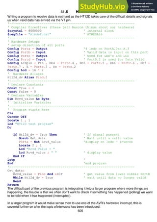 605
41.6 HT12D Program
Writing a program to receive data is not hard as the HT12D takes care of the difficult details and signals
us when valid data has arrived via the VT pin.
'------------------------------------------------------------------
' Compiler Directives (these tell Bascom things about our hardware)
$crystal = 8000000 ' internal clock
$regfile = "m16def.dat" ' ATMEGA16
'------------------------------------------------------------------
' Hardware Setups
' setup direction of all ports
Config Porta = Output '4 leds on PortA.0to A.3
Config Portb = Input ' Valid data is input on this port
Config Portc = Output ' Used for LED's and LCD
Config Portd = Input ' PortD.2 is used for Data Valid
Config Lcdpin = Pin , Db4 = Portc.4 , Db5 = Portc.5 , Db6 = Portc.6 , Db7 =
Portc.7 , E = Portc.3 , Rs = Portc.2
Config Lcd = 16 * 2
' Hardware Aliases
Ht12d_dv Alias Pind.2
'------------------------------------------------------------------
' Declare Constants
Const True = 1
Const False = 0
' Declare Variables
Dim Rcvd_value As Byte
' Initialise Variables
'------------------------------------------------------------------
' Program starts here
Cls
Cursor Off
Locate 1 , 1
Lcd "HT12D test program"
Do
If Ht12d_dv = True Then ' If signal present
Gosub Get_data ' Wait until a valid value
Porta = Not Rcvd_value 'display on leds - inverse
Locate 2 , 1
Lcd "Rcvd Value = "
Lcd Rcvd_value ; " " ' display value
End If
Loop '
End 'end program
'------------------------------------------------------------------
Get_data:
Rcvd_value = Pinb And &H0F ' get value from lower nibble PortB
While Ht12d_dv = True ' wait until data no longer valid
Wend
Return
The difficult part of the previous program is integrating it into a larger program where more things are
happening, the trouble is that we often don’t want to check if something has happened (polling) we want
to be told when it has happened (interrupted).
In a larger program it would make sense then to use one of the AVR’s hardware interrupt, this is
covered further on after the topic ofinterrupts has been introduced.
 