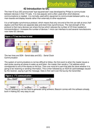 610
42 Introduction to I2C
The Inter-IC bus (I2C pronounced "eye-squared-see") was developed by Philips to communicate
between devices in their TV sets. It is now popular and is often used when short distance
communications is needed. It is normally used within equipment to communicate between pcb's, e.g.
main boards and display boards rather than externally to other equipment.
It is a half duplex synchronous protocol, which means that only one end of the link can talk at once (half
duplex) and that there are separate data and clock lines (synchronous). The real strength of this
protocol is that many devices can share the bus which reduces the number of I/O lines needed on
microcontrollers,it increases the number of devices 1 micro can interface to and several manufacturers
now make I2C devices.
The two lines are SDA - Serial data and SCL - Serial Clock
Communication
The system of communications is not too difficult to follow, the first event is when the master issues a
start pulse causing all slaves to wake up and listen. the master then sends a 7 bit address which
corresponds to one of the slaves on the bus. Then one more bit is sent that tells the slave whether it is
going to be receiving or sending information. This is then followed by an ACK bit (acknowledge) issued
by the receiver, saying it got the message. Data is then sent over the bus by the transmitter.
The I2C protocol is not too hard to generate using software; Bascom comes with the software already
built in making I2C very easy to use.
 