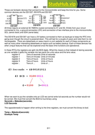 611
42.1 I2C Real Time Clocks
These are fantastic devices that connect to the microcontroller and keep the time for you. Some
common devices are the DS1337, DS1678 and DS1307.
All three require an external 32.768KHz crystal connected to X1 and X2, 5Volts from your circuit
connected to Vcc, a ground connection (OV) and connection of two interface pins to the microcontroller,
SCL (serial clock) and SDA (serial data).
The DS1678 and DS1307 can have a 3V battery connected to them as backups to keep the RTC time
going even though the circuit is powered down. This will last for a couple of years and note that it is not
rechargeable. There are datasheets on www.maxim-ic.com website for each of these components as
well as many other interesting datasheets on topics such as battery backup. Each of these devices has
other unique features that can be explored once the basic time functions are operational.
In these RTCs the registers are split into BCD digits. What this means is that instead of storing seconds
as one variable it splits the variable into two parts the units value and the tens value.
register 0 Tens of seconds Units of seconds
register 1 Tens of minutes Units of minutes
register 2 Tens of hours Units of hours
register 3 Tens of hours Units of hours
register .. Tens of ... Units of ...
When we want to put the variable onto an LCD we cannot write lcd seconds as the number would not
be correct. We must first convert the BCD to true binary using
Seconds = Makedec(seconds).
LCD Seconds
The oppositeneeds to happen when writing to the time registers, we must convert the binary to bcd.
Temp = Makebcd(seconds)
I2cwbyte Temp
 