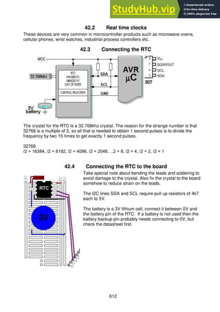 612
42.2 Real time clocks
These devices are very common in microcontroller products such as microwave ovens,
cellular phones, wrist watches, industrial process controllers etc.
42.3 Connecting the RTC
The crystal for the RTC is a 32.768khz crystal. The reason for the strange number is that
32768 is a multiple of 2, so all that is needed to obtain 1 second pulses is to divide the
frequency by two 15 times to get exactly 1 second pulses.
32768
/2 = 16384, /2 = 8192, /2 = 4096, /2 = 2048….2 = 8, /2 = 4, /2 = 2, /2 = 1
42.4 Connecting the RTC to the board
Take special note about bending the leads and soldering to
avoid damage to the crystal. Also fix the crystal to the board
somehow to reduce strain on the leads.
The I2C lines SDA and SCL require pull up resistors of 4k7
each to 5V.
The battery is a 3V lithium cell, connect it between 0V and
the battery pin of the RTC. If a battery is not used then the
battery backup pin probably needs connecting to 0V, but
check the datasheet first.
 