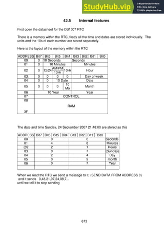 613
42.5 Internal features
First open the datasheet for the DS1307 RTC
There is a memory within the RTC, firstly all the time and dates are stored individually. The
units and the 10s of each number are stored separately.
Here is the layout of the memory within the RTC
ADDRESS Bit7 Bit6 Bit5 Bit4 Bit3 Bit2 Bit1 Bit0
00 0 10 Seconds Seconds
01 0 10 Minutes Minutes
02 0 12/24
AM/PM
10Hr Hour
10Hr
03 0 0 0 0 Day of week
04 0 0 10 Date Date
05 0 0 0
10
Mo
Month
06 10 Year Year
07 CONTROL
08
3F
RAM
The date and time Sunday, 24 September 2007 21:48:00 are stored as this
ADDRESS Bit7 Bit6 Bit5 Bit4 Bit3 Bit2 Bit1 Bit0
00 0 0 Seconds
01 4 8 Minutes
(02 2 1 Hours
03 0 7 (Sunday)
04 2 4 Day
05 0 9 month
06 0 7 Year
When we read the RTC we send a message to it, (SEND DATA FROM ADDRESS 0)
and it sends 0,48,21,07,24,08,7,..
until we tell it to stop sending
 
