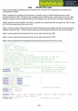 614
42.6 DS1307 RTC code
Here is the process for setting up communication with a DS1307 RTC followed by the code for one
connected to an 8535.
Step1: configure the hardware and dimension a variable, temp, to hold the data we want to send
to/receive from the 1678. Dimension the variables used to hold the year, month, day, hours, etc. Don't
forget to configure all the compiler directives and hardware such as the LCD, thermistor, switches etc.
Step2: setup the control register in the RTC, to specify the unique functions we require the 1307 to carry
out. This is only ever sent once to the 1307.
Step 3: write a number of subroutines that handle the actual communication with the control and status
registers inside the 1307. These routines make use of the Bascom functions for I2C communication.
Step 4: write a subroutine that gets the time, hours, date, etc from the 1307.
step 5 : write a subroutine that sets the time, hours, date, etc from the 1307.
step 6: write a program that incorporates these features and puts the time on an LCD.
'------------------------------------------------------------------
' Title Block
' Author: B.Collis
' Date: 26 Mar 2005
' File Name: 1307_Ver4.bas
'------------------------------------------------------------------
' Program Description:
' use an LCD to display the time
' has subroutines to start clock,write time/date to the rtc,
' read date/time from the rtc, setup the SQW pin at 1Hz
'added subroutines to read and write to ram locations
' LCD on portc - note the use of 4 bit mode and only 2 control lines
' DS1307 SDA=porta.2 SDC=porta.3
'------------------------------------------------------------------
' Compiler Directives (these tell Bascom things about our hardware)
$crystal = 8000000 'the crystal we are using
$regfile = "m32def.dat" 'the micro we are using
'------------------------------------------------------------------
' Hardware Setups
' setup direction of all ports
Config Porta = Output '
Config Portb = Output '
Config Portc = Output '
Config Portd = Output '
' config 2 wire I2C interface
'Config I2cdelay = 5 ' default slow mode
Config Sda = Porta.2
Config Scl = Porta.3
'Config lcd
Config Lcdpin = Pin , Db4 = Portc.4 , Db5 = Portc.5 , Db6 = Portc.6 , Db7 =
Portc.7 , E = Portc.3 , Rs = Portc.2
Config Lcd = 16 * 2 'configure lcd screen
 