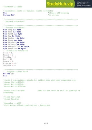 615
'Hardware Aliases
'Initialise ports so harware starts correctly
Cls 'clears LCD display
Cursor Off 'no cursor
'------------------------------------------------------------------
' Declare Constants
'------------------------------------------------------------------
' Declare Variables
Dim Temp As Byte
Dim Year As Byte
Dim Month As Byte
Dim Day As Byte
Dim Weekday As Byte
Dim Hours As Byte
Dim Minutes As Byte
Dim Seconds As Byte
Dim Ramlocation As Byte
Dim Ramvalue As Byte
' Initialise Variables
Year = 5
Month = 3
Weekday = 6
Day = 26
Hours = 6
Minutes = 01
Seconds = 0
'------------------------------------------------------------------
' Program starts here
Waitms 300
Cls
'these 3 subroutines should be called once and then commented out
'Gosub Start1307clk
'Gosub Write1307ctrl
'Gosub Write1307time
'Gosub Clear1307ram 'need to use once as initial powerup is
undefined
'Gosub Writeram
'Gosub Readram
'Ramvalue = &HAA
'Call Write1307ram(ramlocation , Ramvalue)
 