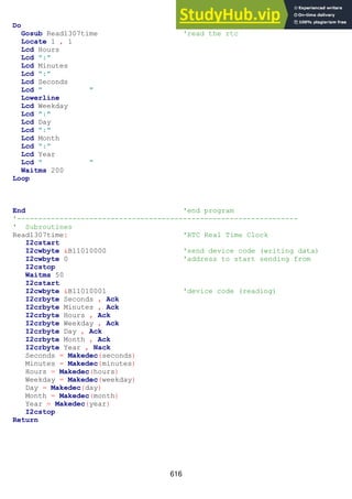 616
Do
Gosub Read1307time 'read the rtc
Locate 1 , 1
Lcd Hours
Lcd ":"
Lcd Minutes
Lcd ":"
Lcd Seconds
Lcd " "
Lowerline
Lcd Weekday
Lcd ":"
Lcd Day
Lcd ":"
Lcd Month
Lcd ":"
Lcd Year
Lcd " "
Waitms 200
Loop
End 'end program
'------------------------------------------------------------------
' Subroutines
Read1307time: 'RTC Real Time Clock
I2cstart
I2cwbyte &B11010000 'send device code (writing data)
I2cwbyte 0 'address to start sending from
I2cstop
Waitms 50
I2cstart
I2cwbyte &B11010001 'device code (reading)
I2crbyte Seconds , Ack
I2crbyte Minutes , Ack
I2crbyte Hours , Ack
I2crbyte Weekday , Ack
I2crbyte Day , Ack
I2crbyte Month , Ack
I2crbyte Year , Nack
Seconds = Makedec(seconds)
Minutes = Makedec(minutes)
Hours = Makedec(hours)
Weekday = Makedec(weekday)
Day = Makedec(day)
Month = Makedec(month)
Year = Makedec(year)
I2cstop
Return
 