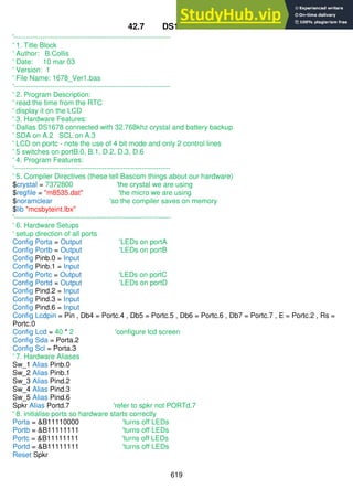 619
42.7 DS1678 RTC code
'------------------------------------------------------------------
' 1. Title Block
' Author: B.Collis
' Date: 10 mar 03
' Version: 1
' File Name: 1678_Ver1.bas
'------------------------------------------------------------------
' 2. Program Description:
' read the time from the RTC
' display it on the LCD
' 3. Hardware Features:
' Dallas DS1678 connected with 32.768khz crystal and battery backup
' SDA on A.2 SCL on A.3
' LCD on portc - note the use of 4 bit mode and only 2 control lines
' 5 switches on portB.0, B.1, D.2, D.3, D.6
' 4. Program Features:
'------------------------------------------------------------------
' 5. Compiler Directives (these tell Bascom things about our hardware)
$crystal = 7372800 'the crystal we are using
$regfile = "m8535.dat" 'the micro we are using
$noramclear 'so the compiler saves on memory
$lib "mcsbyteint.lbx"
'------------------------------------------------------------------
' 6. Hardware Setups
' setup direction of all ports
Config Porta = Output 'LEDs on portA
Config Portb = Output 'LEDs on portB
Config Pinb.0 = Input
Config Pinb.1 = Input
Config Portc = Output 'LEDs on portC
Config Portd = Output 'LEDs on portD
Config Pind.2 = Input
Config Pind.3 = Input
Config Pind.6 = Input
Config Lcdpin = Pin , Db4 = Portc.4 , Db5 = Portc.5 , Db6 = Portc.6 , Db7 = Portc.7 , E = Portc.2 , Rs =
Portc.0
Config Lcd = 40 * 2 'configure lcd screen
Config Sda = Porta.2
Config Scl = Porta.3
' 7. Hardware Aliases
Sw_1 Alias Pinb.0
Sw_2 Alias Pinb.1
Sw_3 Alias Pind.2
Sw_4 Alias Pind.3
Sw_5 Alias Pind.6
Spkr Alias Portd.7 'refer to spkr not PORTd.7
' 8. initialise ports so hardware starts correctly
Porta = &B11110000 'turns off LEDs
Portb = &B11111111 'turns off LEDs
Portc = &B11111111 'turns off LEDs
Portd = &B11111111 'turns off LEDs
Reset Spkr
 