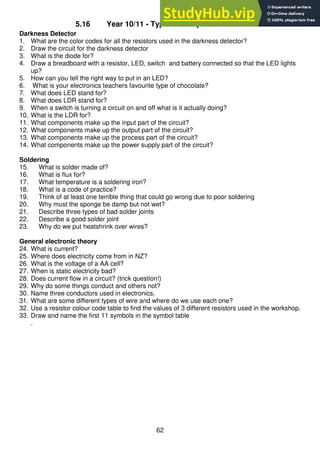 62
5.16 Year 10/11 - Typical test questions so far
Darkness Detector
1. What are the color codes for all the resistors used in the darkness detector?
2. Draw the circuit for the darkness detector
3. What is the diode for?
4. Draw a breadboard with a resistor, LED, switch and battery connected so that the LED lights
up?
5. How can you tell the right way to put in an LED?
6. What is your electronics teachers favourite type of chocolate?
7. What does LED stand for?
8. What does LDR stand for?
9. When a switch is turning a circuit on and off what is it actually doing?
10. What is the LDR for?
11. What components make up the input part of the circuit?
12. What components make up the output part of the circuit?
13. What components make up the process part of the circuit?
14. What components make up the power supply part of the circuit?
Soldering
15. What is solder made of?
16. What is flux for?
17. What temperature is a soldering iron?
18. What is a code of practice?
19. Think of at least one terrible thing that could go wrong due to poor soldering
20. Why must the sponge be damp but not wet?
21. Describe three types of bad solder joints
22. Describe a good solder joint
23. Why do we put heatshrink over wires?
General electronic theory
24. What is current?
25. Where does electricity come from in NZ?
26. What is the voltage of a AA cell?
27. When is static electricity bad?
28. Does current flow in a circuit? (trick question!)
29. Why do some things conduct and others not?
30. Name three conductors used in electronics.
31. What are some different types of wire and where do we use each one?
32. Use a resistor colour code table to find the values of 3 different resistors used in the workshop.
33. Draw and name the first 11 symbols in the symbol table
.
 