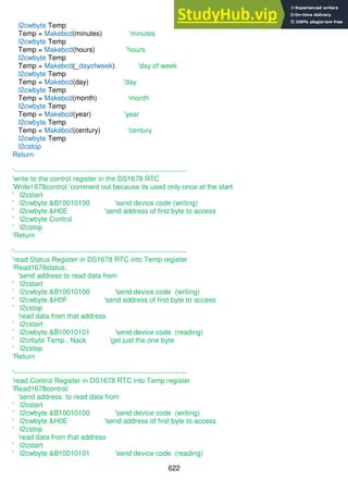 622
I2cwbyte Temp
Temp = Makebcd(minutes) 'minutes
I2cwbyte Temp
Temp = Makebcd(hours) 'hours
I2cwbyte Temp
Temp = Makebcd(_dayofweek) 'day of week
I2cwbyte Temp
Temp = Makebcd(day) 'day
I2cwbyte Temp
Temp = Makebcd(month) 'month
I2cwbyte Temp
Temp = Makebcd(year) 'year
I2cwbyte Temp
Temp = Makebcd(century) 'century
I2cwbyte Temp
I2cstop
Return
'--------------------------------------------------------------------------
'write to the control register in the DS1678 RTC
'Write1678control:’comment out because its used only once at the start
' I2cstart
' I2cwbyte &B10010100 'send device code (writing)
' I2cwbyte &H0E 'send address of first byte to access
' I2cwbyte Control
' I2cstop
'Return
'--------------------------------------------------------------------------
'read Status Register in DS1678 RTC into Temp register
'Read1678status:
'send address to read data from
' I2cstart
' I2cwbyte &B10010100 'send device code (writing)
' I2cwbyte &H0F 'send address of first byte to access
' I2cstop
'read data from that address
' I2cstart
' I2cwbyte &B10010101 'send device code (reading)
' I2crbyte Temp , Nack 'get just the one byte
' I2cstop
'Return
'--------------------------------------------------------------------------
'read Control Register in DS1678 RTC into Temp register
'Read1678control:
'send address to read data from
' I2cstart
' I2cwbyte &B10010100 'send device code (writing)
' I2cwbyte &H0E 'send address of first byte to access
' I2cstop
'read data from that address
' I2cstart
' I2cwbyte &B10010101 'send device code (reading)
 