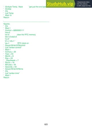 623
' I2crbyte Temp , Nack 'get just the one byte
' I2cstop
' Cls
' Lcd Temp
' Wait 10
'Return
'--------------------------------------------------------------------------
'Startrtc:
' Cls
' Wait 1
' Control = &B00000111
'me=0
'clr=0 clear the RTC memory
'dis1=0 dis0=0
'ro=0 '
'tr1=1 tr0=1 '
'ce=1 RTC clock on
' Gosub Write1678control
' Lcd "written control"
' Wait 1
' Century = 20
' Year = 03
' Month = 8
' Day = 24
' _Dayofweek = 7
' Hours = 16
' Minutes = 44
' Seconds = 50
' Gosub Write1678time
' Cls
' Lcd "written time"
' Wait 1
'Return
 