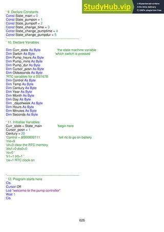 626
' 9. Declare Constants
Const State_main = 0
Const State_pumpon = 1
Const State_pumpoff = 2
Const State_change_time = 3
Const State_change_pumptime = 4
Const State_change_pumpdur = 5
'------------------------------------------------------------------
' 10. Declare Variables
Dim Curr_state As Byte 'the state machine variable
Dim Switch As Byte 'which switch is pressed
Dim Pump_hours As Byte
Dim Pump_mins As Byte
Dim Pump_dur As Byte
Dim Cursor_posn As Byte
Dim Oldseconds As Byte
'RTC variables for a DS1678
Dim Control As Byte
Dim Temp As Byte
Dim Century As Byte
Dim Year As Byte
Dim Month As Byte
Dim Day As Byte
Dim _dayofweek As Byte
Dim Hours As Byte
Dim Minutes As Byte
Dim Seconds As Byte
' 11. Initialise Variables
Curr_state = State_main 'begin here
Cursor_posn = 1
Century = 20
'Control = &B00000111 'tell rtc to go on battery
'me=0
'clr=0 clear the RTC memory
'dis1=0 dis0=0
'ro=0 '
'tr1=1 tr0=1 '
'ce=1 RTC clock on
'------------------------------------------------------------------
' 12. Program starts here
Cls
Cursor Off
Lcd "welcome to the pump controller"
Wait 1
Cls
 