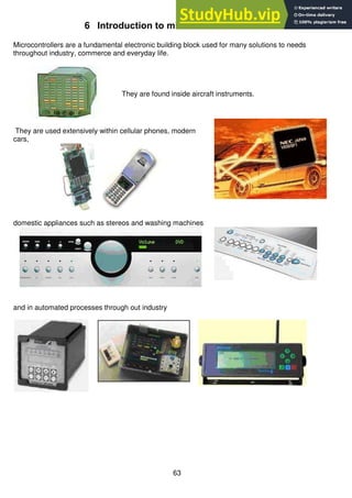 63
6 Introduction to microcontroller electronics
Microcontrollers are a fundamental electronic building block used for many solutions to needs
throughout industry, commerce and everyday life.
They are found inside aircraft instruments.
They are used extensively within cellular phones, modern
cars,
domestic appliances such as stereos and washing machines
and in automated processes through out industry
 