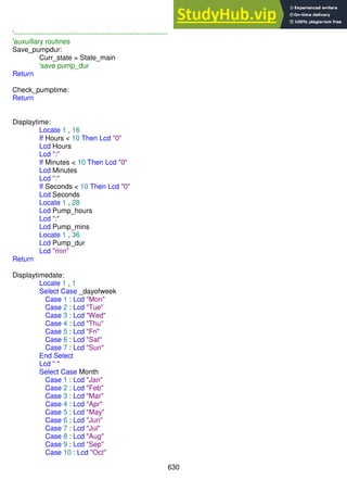 630
'------------------------------------------------------------------
'auxuillary routines
Save_pumpdur:
Curr_state = State_main
'save pump_dur
Return
Check_pumptime:
Return
Displaytime:
Locate 1 , 16
If Hours < 10 Then Lcd "0"
Lcd Hours
Lcd ":"
If Minutes < 10 Then Lcd "0"
Lcd Minutes
Lcd ":"
If Seconds < 10 Then Lcd "0"
Lcd Seconds
Locate 1 , 28
Lcd Pump_hours
Lcd ":"
Lcd Pump_mins
Locate 1 , 36
Lcd Pump_dur
Lcd "min"
Return
Displaytimedate:
Locate 1 , 1
Select Case _dayofweek
Case 1 : Lcd "Mon"
Case 2 : Lcd "Tue"
Case 3 : Lcd "Wed"
Case 4 : Lcd "Thu"
Case 5 : Lcd "Fri"
Case 6 : Lcd "Sat"
Case 7 : Lcd "Sun"
End Select
Lcd " "
Select Case Month
Case 1 : Lcd "Jan"
Case 2 : Lcd "Feb"
Case 3 : Lcd "Mar"
Case 4 : Lcd "Apr"
Case 5 : Lcd "May"
Case 6 : Lcd "Jun"
Case 7 : Lcd "Jul"
Case 8 : Lcd "Aug"
Case 9 : Lcd "Sep"
Case 10 : Lcd "Oct"
 
