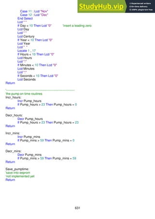 631
Case 11 : Lcd "Nov"
Case 12 : Lcd "Dec"
End Select
Lcd " "
If Day < 10 Then Lcd "0" 'insert a leading zero
Lcd Day
Lcd " "
Lcd Century
If Year < 10 Then Lcd "0"
Lcd Year
Lcd " "
Locate 1 , 17
If Hours < 10 Then Lcd "0"
Lcd Hours
Lcd ":"
If Minutes < 10 Then Lcd "0"
Lcd Minutes
Lcd ":"
If Seconds < 10 Then Lcd "0"
Lcd Seconds
Return
'------------------------------------------------------------------
'the pump on time routines
Incr_hours:
Incr Pump_hours
If Pump_hours > 23 Then Pump_hours = 0
Return
Decr_hours:
Decr Pump_hours
If Pump_hours > 23 Then Pump_hours = 23
Return
Incr_mins:
Incr Pump_mins
If Pump_mins > 59 Then Pump_mins = 0
Return
Decr_mins:
Decr Pump_mins
If Pump_mins > 59 Then Pump_mins = 59
Return
Save_pumptime:
'save into eeprom
‘not implemented yet
Return
 