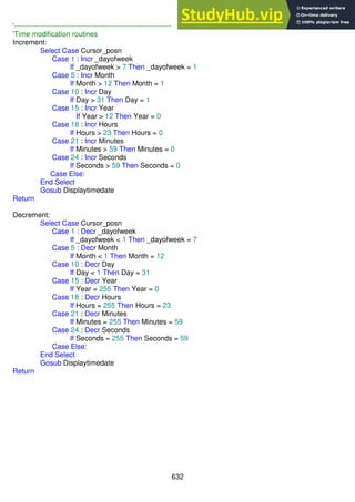 632
'------------------------------------------------------------------
'Time modification routines
Increment:
Select Case Cursor_posn
Case 1 : Incr _dayofweek
If _dayofweek > 7 Then _dayofweek = 1
Case 5 : Incr Month
If Month > 12 Then Month = 1
Case 10 : Incr Day
If Day > 31 Then Day = 1
Case 15 : Incr Year
If Year > 12 Then Year = 0
Case 18 : Incr Hours
If Hours > 23 Then Hours = 0
Case 21 : Incr Minutes
If Minutes > 59 Then Minutes = 0
Case 24 : Incr Seconds
If Seconds > 59 Then Seconds = 0
Case Else:
End Select
Gosub Displaytimedate
Return
Decrement:
Select Case Cursor_posn
Case 1 : Decr _dayofweek
If _dayofweek < 1 Then _dayofweek = 7
Case 5 : Decr Month
If Month < 1 Then Month = 12
Case 10 : Decr Day
If Day < 1 Then Day = 31
Case 15 : Decr Year
If Year = 255 Then Year = 0
Case 18 : Decr Hours
If Hours = 255 Then Hours = 23
Case 21 : Decr Minutes
If Minutes = 255 Then Minutes = 59
Case 24 : Decr Seconds
If Seconds = 255 Then Seconds = 59
Case Else:
End Select
Gosub Displaytimedate
Return
 