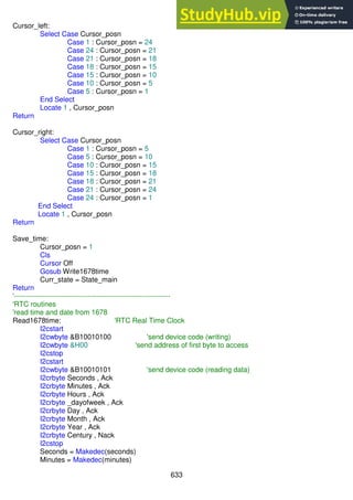 633
Cursor_left:
Select Case Cursor_posn
Case 1 : Cursor_posn = 24
Case 24 : Cursor_posn = 21
Case 21 : Cursor_posn = 18
Case 18 : Cursor_posn = 15
Case 15 : Cursor_posn = 10
Case 10 : Cursor_posn = 5
Case 5 : Cursor_posn = 1
End Select
Locate 1 , Cursor_posn
Return
Cursor_right:
Select Case Cursor_posn
Case 1 : Cursor_posn = 5
Case 5 : Cursor_posn = 10
Case 10 : Cursor_posn = 15
Case 15 : Cursor_posn = 18
Case 18 : Cursor_posn = 21
Case 21 : Cursor_posn = 24
Case 24 : Cursor_posn = 1
End Select
Locate 1 , Cursor_posn
Return
Save_time:
Cursor_posn = 1
Cls
Cursor Off
Gosub Write1678time
Curr_state = State_main
Return
'------------------------------------------------------------------
'RTC routines
'read time and date from 1678
Read1678time: 'RTC Real Time Clock
I2cstart
I2cwbyte &B10010100 'send device code (writing)
I2cwbyte &H00 'send address of first byte to access
I2cstop
I2cstart
I2cwbyte &B10010101 'send device code (reading data)
I2crbyte Seconds , Ack
I2crbyte Minutes , Ack
I2crbyte Hours , Ack
I2crbyte _dayofweek , Ack
I2crbyte Day , Ack
I2crbyte Month , Ack
I2crbyte Year , Ack
I2crbyte Century , Nack
I2cstop
Seconds = Makedec(seconds)
Minutes = Makedec(minutes)
 