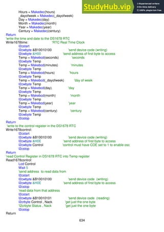 634
Hours = Makedec(hours)
_dayofweek = Makedec(_dayofweek)
Day = Makedec(day)
Month = Makedec(month)
Year = Makedec(year)
Century = Makedec(century)
Return
'write the time and date to the DS1678 RTC
Write1678time: 'RTC Real Time Clock
I2cstart
I2cwbyte &B10010100 'send device code (writing)
I2cwbyte &H00 'send address of first byte to access
Temp = Makebcd(seconds) 'seconds
I2cwbyte Temp
Temp = Makebcd(minutes) 'minutes
I2cwbyte Temp
Temp = Makebcd(hours) 'hours
I2cwbyte Temp
Temp = Makebcd(_dayofweek) 'day of week
I2cwbyte Temp
Temp = Makebcd(day) 'day
I2cwbyte Temp
Temp = Makebcd(month) 'month
I2cwbyte Temp
Temp = Makebcd(year) 'year
I2cwbyte Temp
Temp = Makebcd(century) 'century
I2cwbyte Temp
I2cstop
Return
'write to the control register in the DS1678 RTC
Write1678control:
I2cstart
I2cwbyte &B10010100 'send device code (writing)
I2cwbyte &H0E 'send address of first byte to access
I2cwbyte Control 'control must have COE set to 1 to enable osc
I2cstop
Return
'read Control Register in DS1678 RTC into Temp register
Read1678control:
Lcd Control
Wait 5
'send address to read data from
I2cstart
I2cwbyte &B10010100 'send device code (writing)
I2cwbyte &H0E 'send address of first byte to access
I2cstop
'read data from that address
I2cstart
I2cwbyte &B10010101 'send device code (reading)
I2crbyte Control , Nack 'get just the one byte
'I2crbyte Status , Nack 'get just the one byte
I2cstop
Return
 