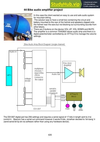 635
44 Bike audio amplifier project
In this case the client wanted an easy to use and safe audio system
for mountain biking.
The solution was to have a small box containing the circuit and
battery mounted to the rear of the helmet and speakers clipped onto
the helmet near the ears but not blocking out surrounding sounds from
other bikers.
There are 3 buttons on the device VOL UP, VOL DOWN and MUTE.
The amplifier is a common TDA2822 stereo audio amp and there is a
digital potentiometer controlled by an ATTiny13 to manage the volume
settings.
The DS1267 digital pot has 256 settings and requires a serial signal of 17 bits in length sent to it to
control it. Bascom has a serial out command however it sends 8 bits, Jonathan decided to ‘bit-bang’ it
(send serial bit by bit via software rather than using any hardware device).
 