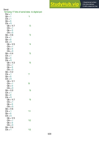 639
Send:
‘bit bang 17 bits of serial data to digital pot
Rst = 1
Qb = 1 '1
Clk = 1
Qb = 0
Clk = 0
Qb = V.7 '2
Clk = 1
Qb = 0
Clk = 0
Qb = V.6 '3
Clk = 1
Qb = 0
Clk = 0
Qb = V.5 '4
Clk = 1
Qb = 0
Clk = 0
Qb = V.4 '5
Clk = 1
Qb = 0
Clk = 0
Qb = V.3 '6
Clk = 1
Qb = 0
Clk = 0
Qb = V.2
Clk = 1 '7
Qb = 0
Clk = 0
Qb = V.1
Clk = 1 '8
Qb = 0
Clk = 0
Qb = V.0 '9
Clk = 1
Qb = 0
Clk = 0
Qb = V.7 '9
Clk = 1
Qb = 0
Clk = 0
Qb = V.6
Clk = 1 '11
Qb = 0
Clk = 0
Qb = V.5
Clk = 1 '12
Qb = 0
Clk = 0
Qb = V.4
Clk = 1 '13
 
