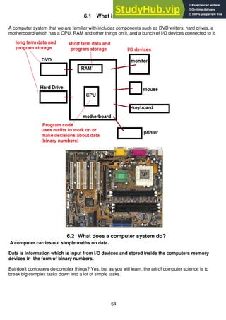 64
6.1 What is a computer?
A computer system that we are familiar with includes components such as DVD writers, hard drives, a
motherboard which has a CPU, RAM and other things on it, and a bunch of I/O devices connected to it.
6.2 What does a computer system do?
A computer carries out simple maths on data.
Data is information which is input from I/O devices and stored inside the computers memory
devices in the form of binary numbers.
But don’t computers do complex things? Yes, but as you will learn, the art of computer science is to
break big complex tasks down into a lot of simple tasks.
 
