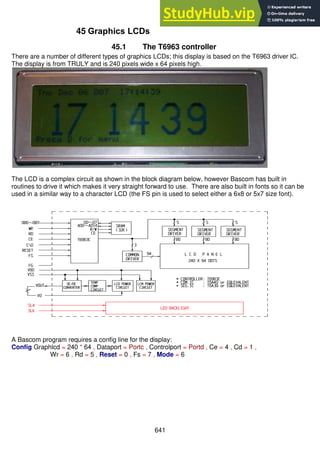 641
45 Graphics LCDs
45.1 The T6963 controller
There are a number of different types of graphics LCDs; this display is based on the T6963 driver IC.
The display is from TRULY and is 240 pixels wide x 64 pixels high.
The LCD is a complex circuit as shown in the block diagram below, however Bascom has built in
routines to drive it which makes it very straight forward to use. There are also built in fonts so it can be
used in a similar way to a character LCD (the FS pin is used to select either a 6x8 or 5x7 size font).
A Bascom program requires a config line for the display:
Config Graphlcd = 240 * 64 , Dataport = Portc , Controlport = Portd , Ce = 4 , Cd = 1 ,
Wr = 6 , Rd = 5 , Reset = 0 , Fs = 7 , Mode = 6
 