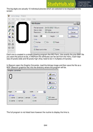 644
The big digits are actually 10 individual pictures which are selected to be displayed on the
screen.
Each one is created in a simple drawing program like MS Paint. Use exactly the size BMP file
you want the picture to be, in MSPaint the attributes can be set from the menu. Each digit
was 24 pixels wide and 40 pixels high (they need to be in multiples of 8 pixels).
In Bascom open the Graphic Converter, load the bitmap image and then save the file as a
BGF (Bascom graphics file) into the directory where the program will be.
The full program is not listed here however the routine to display the time is.
 