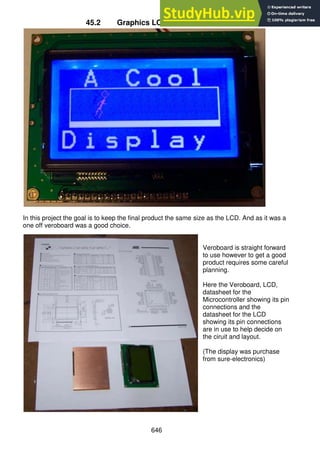 646
45.2 Graphics LCD (128x64) – KS0108
In this project the goal is to keep the final product the same size as the LCD. And as it was a
one off veroboard was a good choice.
Veroboard is straight forward
to use however to get a good
product requires some careful
planning.
Here the Veroboard, LCD,
datasheet for the
Microcontroller showing its pin
connections and the
datasheet for the LCD
showing its pin connections
are in use to help decide on
the ciruit and layout.
(The display was purchase
from sure-electronics)
 