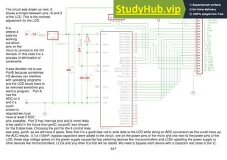 647
The circuit was drawn up next. It
shows a trimpot between pins 18 and 3
of the LCD. This is the contrast
adjustment for the LCD.
It is
always a
balance
working
out which
pins on the
micro to connect to the I/O
devices. In this case it is a
process of elimination of
constraints.
It was decided not to use
PortB because sometimes
I/O devices can interfere
with uploading programs
and the LCD would have to
be removed everytime you
want to program. Port A
has the
ADC on it
and if a
touch
screen is
required we must
have at least 2 ADC
pins available. Port D has interrupt pins and is more likely
to be useful in the future than portC, so portC was chosen
for the 8 data lines. Choosing the port for the 6 control lines
was easy, portA, as we will have 2 spare. Note that it is a good idea not to write data to the LCD while doing an ADC conversion as this could mess up
the ADC results. 0.1uf (100nF) bypass capacitors were added to the circuit, one on the power pins of the micro and one next to the power pins of the
LCD, these stop voltage spikes on the power supply caused by fast switching devices like microcontrollers and LCDs upsetting the power supply to
other devices like microcontrollers, LCDs and any other ICs that will be added. We need to bypass each device with a capacitor real close to the IC.
 