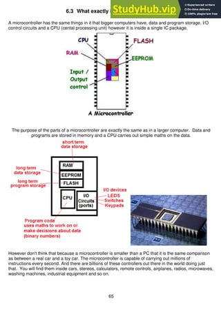 65
6.3 What exactly is a microcontroller?
A microcontroller has the same things in it that bigger computers have, data and program storage, I/O
control circuits and a CPU (cental processing unit) however it is inside a single IC package.
The purpose of the parts of a microcontroller are exactly the same as in a larger computer. Data and
programs are stored in memory and a CPU carries out simple maths on the data.
However don't think that because a microcontroller is smaller than a PC that it is the same comparison
as between a real car and a toy car. The microcontroller is capable of carrying out millions of
instructions every second. And there are billions of these controllers out there in the world doing just
that. You will find them inside cars, stereos, calculators, remote controls, airplanes, radios, microwaves,
washing machines, industrial equipment and so on.
 